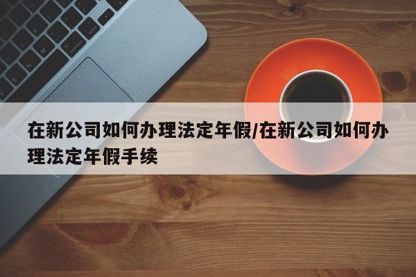 在新公司如何办理法定年假/在新公司如何办理法定年假手续
