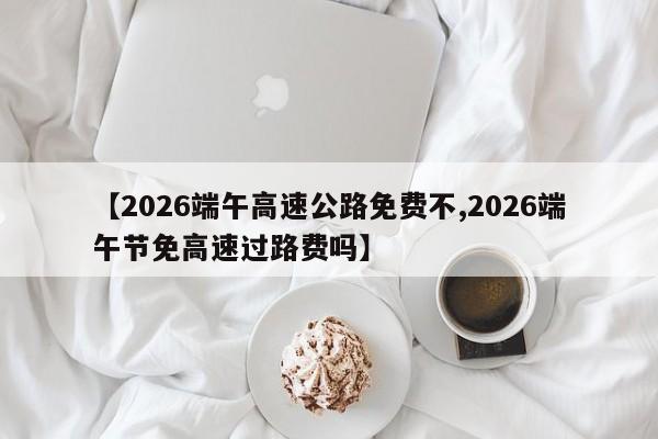 【2026端午高速公路免费不,2026端午节免高速过路费吗】