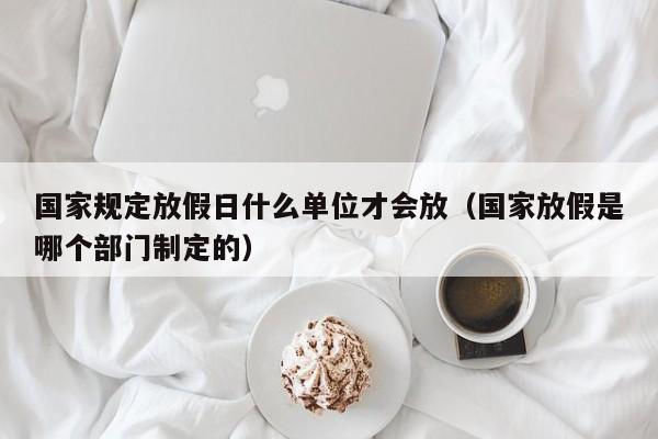 国家规定放假日什么单位才会放(国家放假是哪个部门制定的)