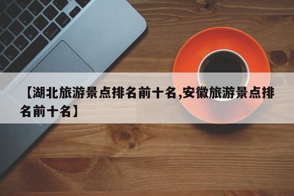 【湖北旅游景点排名前十名,安徽旅游景点排名前十名】