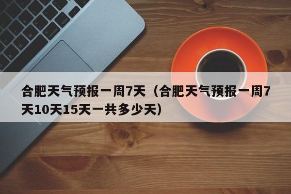 合肥天气预报一周7天(合肥天气预报一周7天10天15天一共多少天)