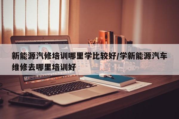 新能源汽修培训哪里学比较好/学新能源汽车维修去哪里培训好