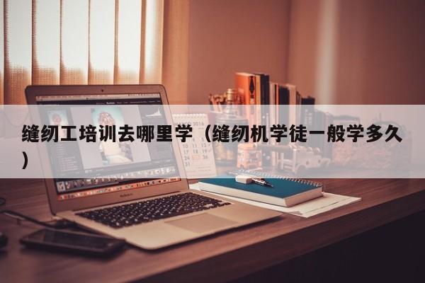 缝纫工培训去哪里学(缝纫机学徒一般学多久)