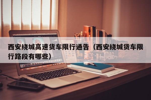 西安绕城高速货车限行通告(西安绕城货车限行路段有哪些)