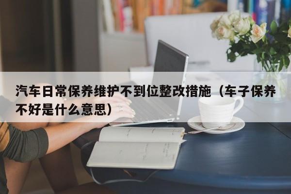 汽车日常保养维护不到位整改措施(车子保养不好是什么意思)