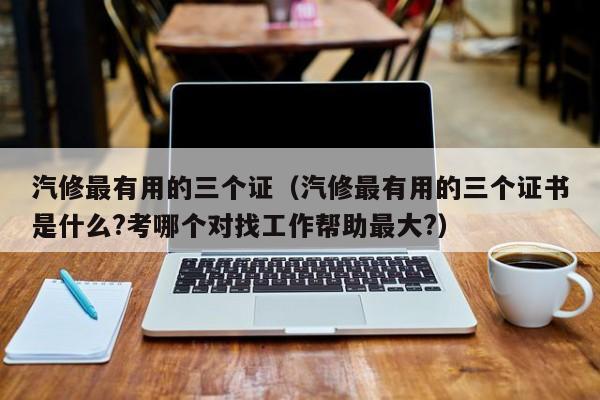 汽修最有用的三个证(汽修最有用的三个证书是什么?考哪个对找工作帮助最大?)