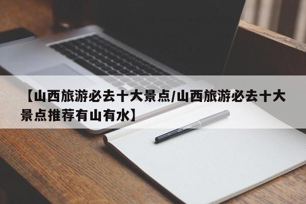 【山西旅游必去十大景点/山西旅游必去十大景点推荐有山有水】