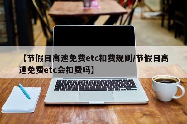 【节假日高速免费etc扣费规则/节假日高速免费etc会扣费吗】