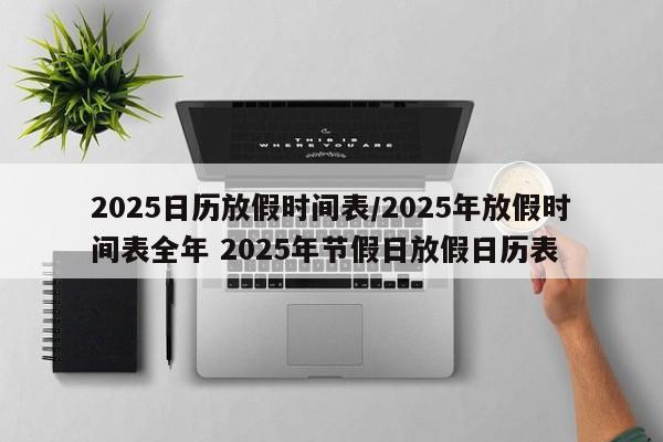 2025日历放假时间表/2025年放假时间表全年 2025年节假日放假日历表
