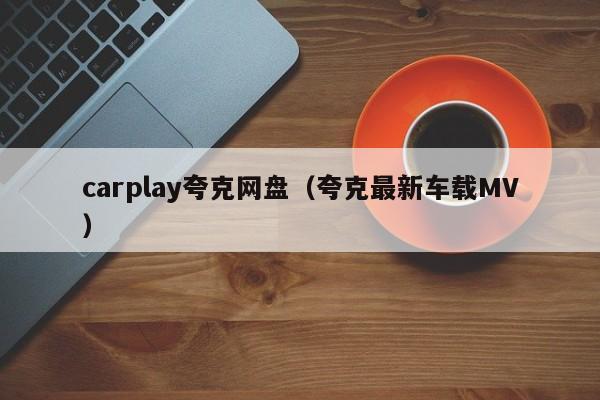 carplay夸克网盘(夸克最新车载MV)