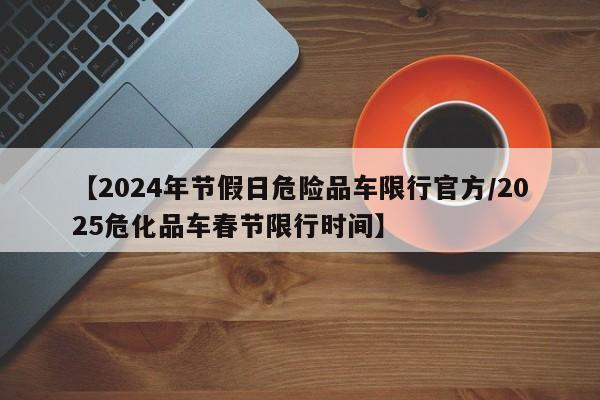 【2024年节假日危险品车限行官方/2025危化品车春节限行时间】