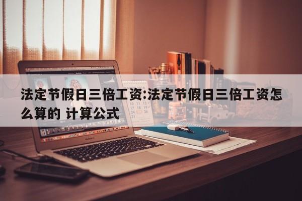 法定节假日三倍工资:法定节假日三倍工资怎么算的 计算公式