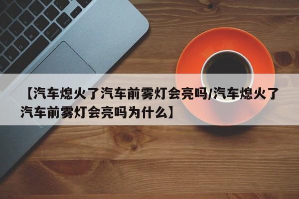 【汽车熄火了汽车前雾灯会亮吗/汽车熄火了汽车前雾灯会亮吗为什么】
