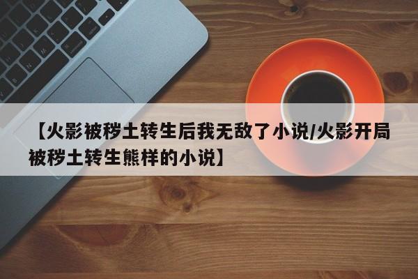 【火影被秽土转生后我无敌了小说/火影开局被秽土转生熊样的小说】