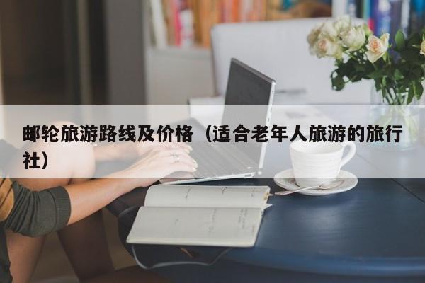 邮轮旅游路线及价格(适合老年人旅游的旅行社)