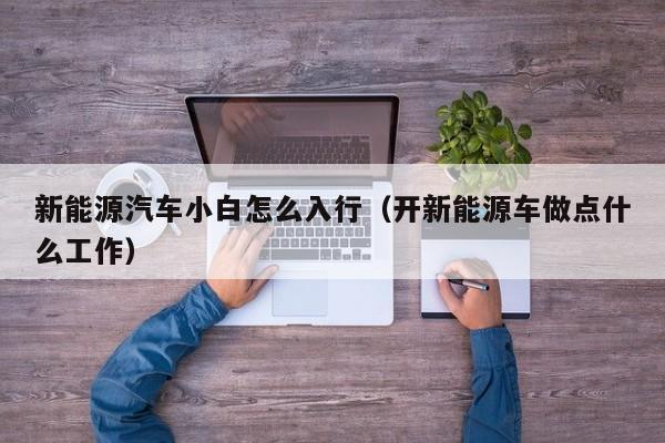 新能源汽车小白怎么入行(开新能源车做点什么工作)