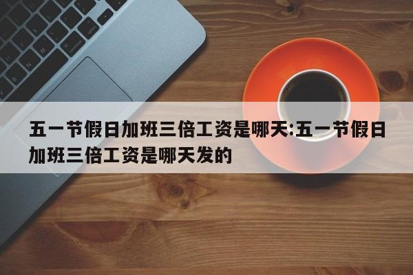 五一节假日加班三倍工资是哪天:五一节假日加班三倍工资是哪天发的