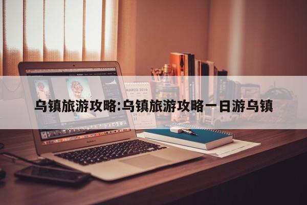 乌镇旅游攻略:乌镇旅游攻略一日游乌镇
