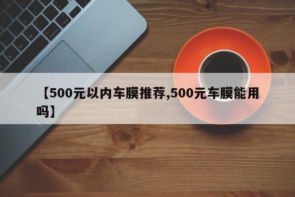 【500元以内车膜推荐,500元车膜能用吗】