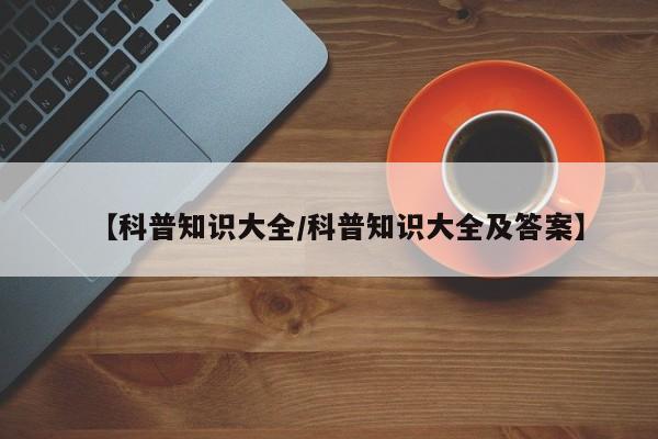 【科普知识大全/科普知识大全及答案】