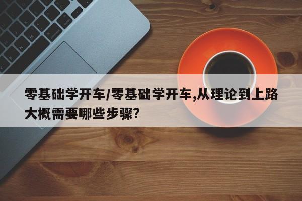 零基础学开车/零基础学开车,从理论到上路大概需要哪些步骤?