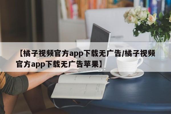 【橘子视频官方app下载无广告/橘子视频官方app下载无广告苹果】