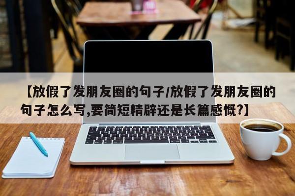 【放假了发朋友圈的句子/放假了发朋友圈的句子怎么写,要简短精辟还是长篇感慨?】