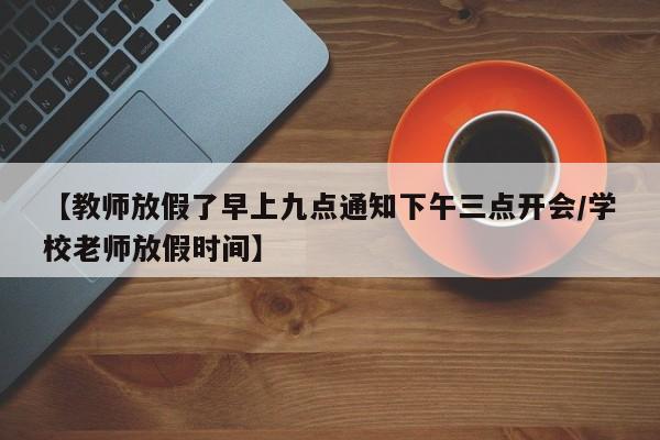 【教师放假了早上九点通知下午三点开会/学校老师放假时间】