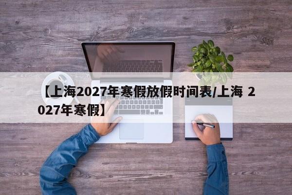 【上海2027年寒假放假时间表/上海 2027年寒假】