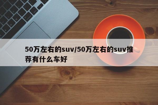 50万左右的suv/50万左右的suv推荐有什么车好