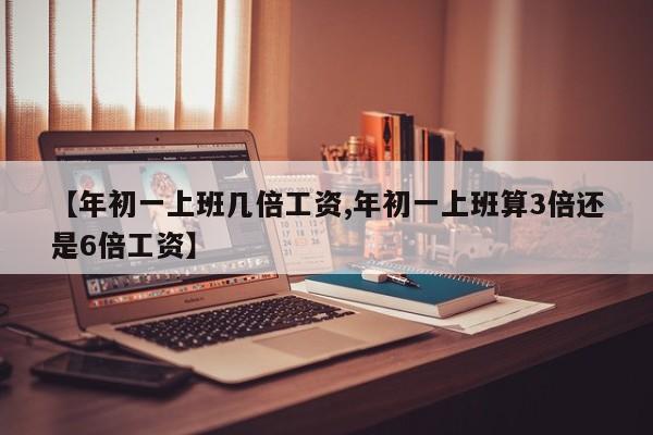 【年初一上班几倍工资,年初一上班算3倍还是6倍工资】