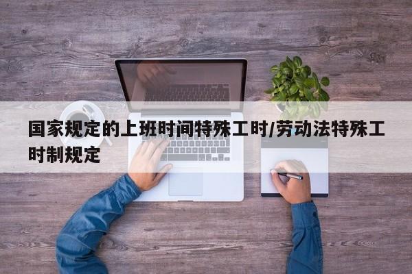 国家规定的上班时间特殊工时/劳动法特殊工时制规定