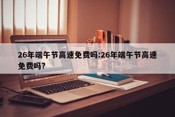 26年端午节高速免费吗:26年端午节高速免费吗?