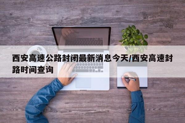 西安高速公路封闭最新消息今天/西安高速封路时间查询