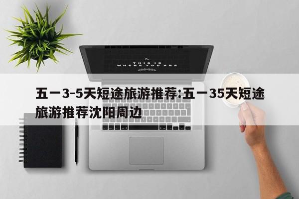 五一3-5天短途旅游推荐:五一35天短途旅游推荐沈阳周边