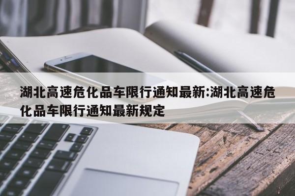 湖北高速危化品车限行通知最新:湖北高速危化品车限行通知最新规定