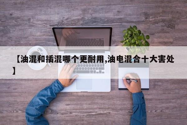 【油混和插混哪个更耐用,油电混合十大害处】