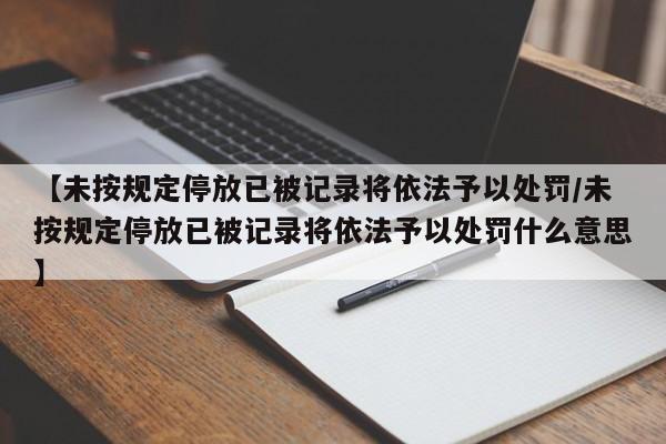 【未按规定停放已被记录将依法予以处罚/未按规定停放已被记录将依法予以处罚什么意思】