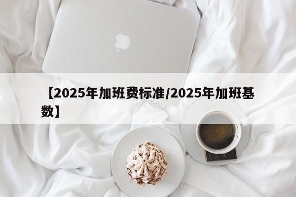 【2025年加班费标准/2025年加班基数】