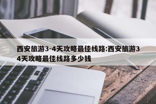 西安旅游3-4天攻略最佳线路:西安旅游34天攻略最佳线路多少钱