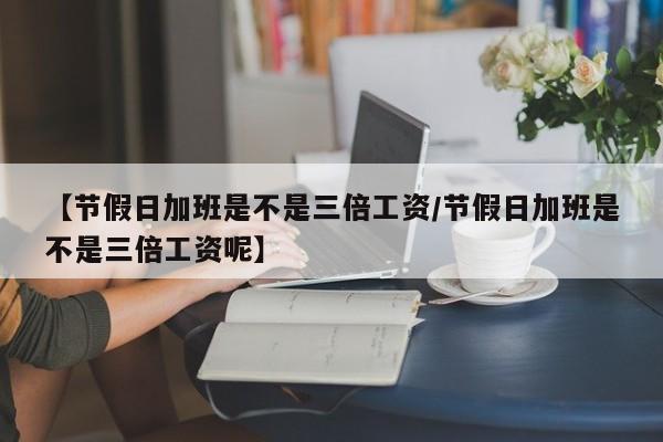 【节假日加班是不是三倍工资/节假日加班是不是三倍工资呢】