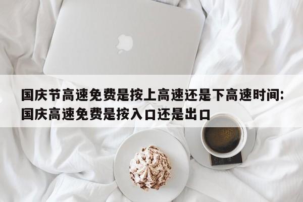 国庆节高速免费是按上高速还是下高速时间:国庆高速免费是按入口还是出口