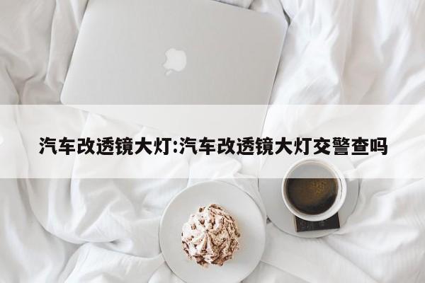 汽车改透镜大灯:汽车改透镜大灯交警查吗