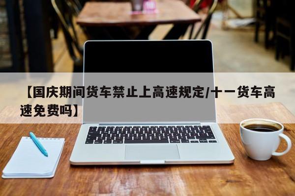 【国庆期间货车禁止上高速规定/十一货车高速免费吗】