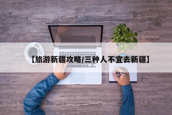 【旅游新疆攻略/三种人不宜去新疆】