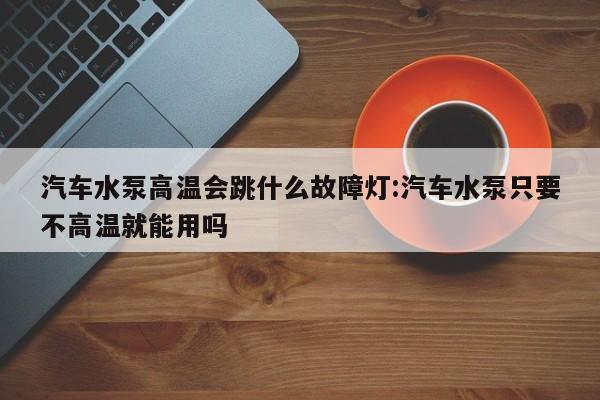 汽车水泵高温会跳什么故障灯:汽车水泵只要不高温就能用吗