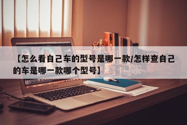 【怎么看自己车的型号是哪一款/怎样查自己的车是哪一款哪个型号】