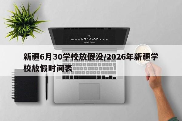 新疆6月30学校放假没/2026年新疆学校放假时间表