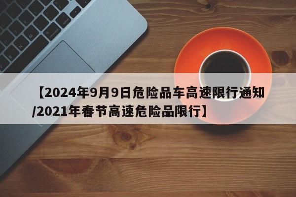 【2024年9月9日危险品车高速限行通知/2021年春节高速危险品限行】