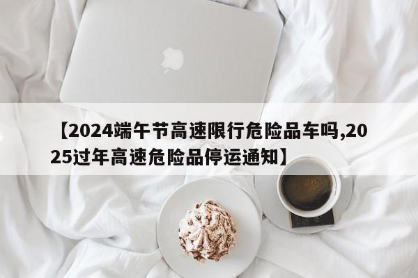 【2024端午节高速限行危险品车吗,2025过年高速危险品停运通知】